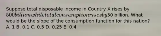 Suppose total disposable income in Country X rises by 500 billion while total consumption rises by50 billion. What would be the slope of the consumption function for this nation? A. 1 B. 0.1 C. 0.5 D. 0.25 E. 0.4