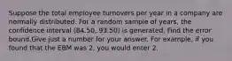 Suppose the total employee turnovers per year in a company are normally distributed. For a random sample of years, the confidence interval (84.50, 93.50) is generated. Find the error bound.Give just a number for your answer. For example, if you found that the EBM was 2, you would enter 2.