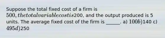 Suppose the total fixed cost of a firm is 500, the total variable cost is200, and the output produced is 5 units. The average fixed cost of the firm is ______. a) 100 b)140 c) 495 d)250