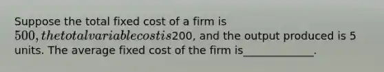 Suppose the total fixed cost of a firm is 500, the total variable cost is200, and the output produced is 5 units. The average fixed cost of the firm is_____________.