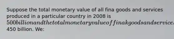 Suppose the total monetary value of all fina goods and services produced in a particular country in 2008 is 500 billion and the total monetary value of finak goods and services sold is450 billion. We: