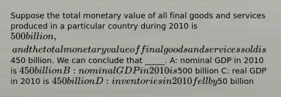 Suppose the total monetary value of all final goods and services produced in a particular country during 2010 is 500 billion, and the total monetary value of final goods and services sold is450 billion. We can conclude that _____. A: nominal GDP in 2010 is 450 billion B: nominal GDP in 2010 is500 billion C: real GDP in 2010 is 450 billion D: inventories in 2010 fell by50 billion