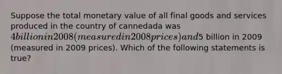 Suppose the total monetary value of all final goods and services produced in the country of cannedada was 4 billion in 2008 (measured in 2008 prices) and5 billion in 2009 (measured in 2009 prices). Which of the following statements is true?