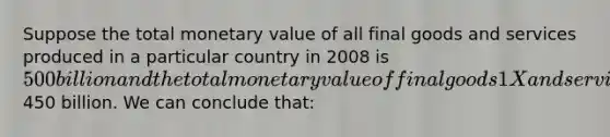 Suppose the total monetary value of all final goods and services produced in a particular country in 2008 is 500 billion and the total monetary value of final goods 1X and services sold is450 billion. We can conclude that: