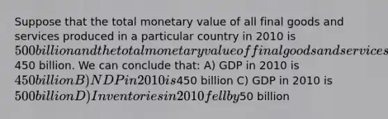 Suppose that the total monetary value of all final goods and services produced in a particular country in 2010 is 500 billion and the total monetary value of final goods and services sold is450 billion. We can conclude that: A) GDP in 2010 is 450 billion B) NDP in 2010 is450 billion C) GDP in 2010 is 500 billion D) Inventories in 2010 fell by50 billion