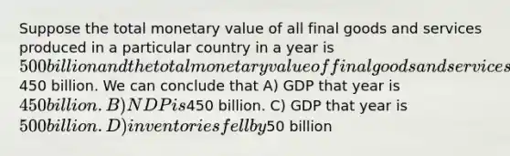 Suppose the total monetary value of all final goods and services produced in a particular country in a year is 500 billion and the total monetary value of final goods and services sold is450 billion. We can conclude that A) GDP that year is 450 billion. B) NDP is450 billion. C) GDP that year is 500 billion. D) inventories fell by50 billion