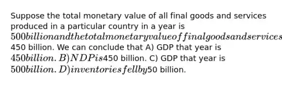 Suppose the total monetary value of all final goods and services produced in a particular country in a year is 500 billion and the total monetary value of final goods and services sold is450 billion. We can conclude that A) GDP that year is 450 billion. B) NDP is450 billion. C) GDP that year is 500 billion. D) inventories fell by50 billion.