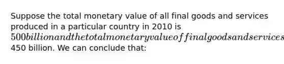 Suppose the total monetary value of all final goods and services produced in a particular country in 2010 is 500 billion and the total monetary value of final goods and services sold is450 billion. We can conclude that: