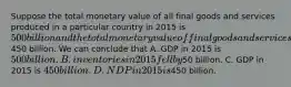 Suppose the total monetary value of all final goods and services produced in a particular country in 2015 is 500 billion and the total monetary value of final goods and services sold is450 billion. We can conclude that A. GDP in 2015 is 500 billion. B. inventories in 2015 fell by50 billion. C. GDP in 2015 is 450 billion. D. NDP in 2015 is450 billion.