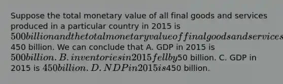 Suppose the total monetary value of all final goods and services produced in a particular country in 2015 is 500 billion and the total monetary value of final goods and services sold is450 billion. We can conclude that A. GDP in 2015 is 500 billion. B. inventories in 2015 fell by50 billion. C. GDP in 2015 is 450 billion. D. NDP in 2015 is450 billion.