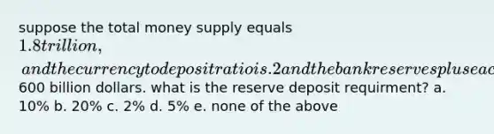 suppose the total money supply equals 1.8 trillion, and the currency to deposit ratio is .2 and the bank reserves plus each in circulation equal600 billion dollars. what is the reserve deposit requirment? a. 10% b. 20% c. 2% d. 5% e. none of the above