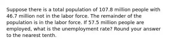 Suppose there is a total population of 107.8 million people with 46.7 million not in the labor force. The remainder of the population is in the labor force. If 57.5 million people are employed, what is the unemployment rate? Round your answer to the nearest tenth.