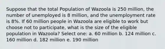 Suppose that the total Population of Wazoola is 250 million, the number of unemployed is 8 million, and the unemployment rate is 8%. If 60 million people in Wazoola are eligible to work but choose not to participate, what is the size of the eligible population in Wazoola? Select one: a. 60 million b. 124 million c. 160 million d. 182 million e. 190 million