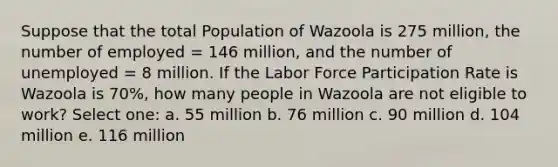 Suppose that the total Population of Wazoola is 275 million, the number of employed = 146 million, and the number of unemployed = 8 million. If the Labor Force Participation Rate is Wazoola is 70%, how many people in Wazoola are not eligible to work? Select one: a. 55 million b. 76 million c. 90 million d. 104 million e. 116 million