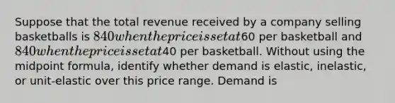 Suppose that the total revenue received by a company selling basketballs is 840 when the price is set at60 per basketball and840 when the price is set at40 per basketball. Without using the midpoint formula, identify whether demand is elastic, inelastic, or unit-elastic over this price range. Demand is