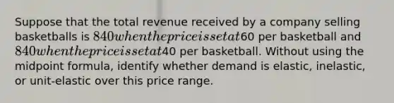 Suppose that the total revenue received by a company selling basketballs is 840 when the price is set at60 per basketball and 840 when the price is set at40 per basketball. Without using the midpoint formula, identify whether demand is elastic, inelastic, or unit-elastic over this price range.