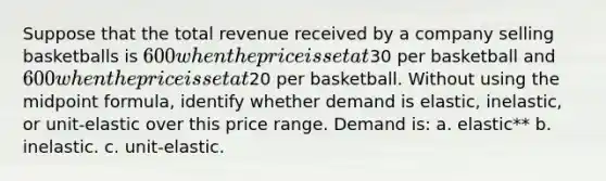 Suppose that the total revenue received by a company selling basketballs is 600 when the price is set at30 per basketball and 600 when the price is set at20 per basketball. Without using the midpoint formula, identify whether demand is elastic, inelastic, or unit-elastic over this price range. Demand is: a. elastic** b. inelastic. c. unit-elastic.