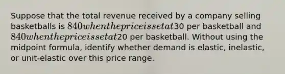 Suppose that the total revenue received by a company selling basketballs is 840 when the price is set at30 per basketball and 840 when the price is set at20 per basketball. Without using the midpoint formula, identify whether demand is elastic, inelastic, or unit-elastic over this price range.