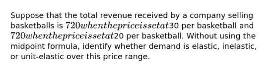 Suppose that the total revenue received by a company selling basketballs is 720 when the price is set at30 per basketball and 720 when the price is set at20 per basketball. Without using the midpoint formula, identify whether demand is elastic, inelastic, or unit-elastic over this price range.