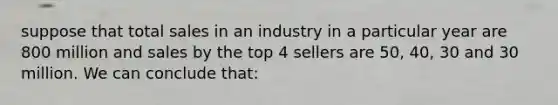 suppose that total sales in an industry in a particular year are 800 million and sales by the top 4 sellers are 50, 40, 30 and 30 million. We can conclude that: