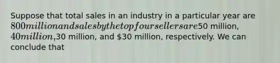 Suppose that total sales in an industry in a particular year are 800 million and sales by the top four sellers are50 million, 40 million,30 million, and 30 million, respectively. We can conclude that