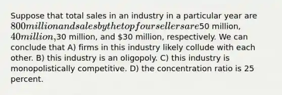 Suppose that total sales in an industry in a particular year are 800 million and sales by the top four sellers are50 million, 40 million,30 million, and 30 million, respectively. We can conclude that A) firms in this industry likely collude with each other. B) this industry is an oligopoly. C) this industry is monopolistically competitive. D) the concentration ratio is 25 percent.