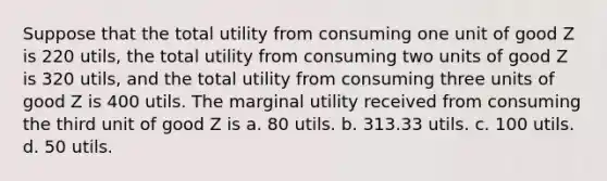 Suppose that the total utility from consuming one unit of good Z is 220 utils, the total utility from consuming two units of good Z is 320 utils, and the total utility from consuming three units of good Z is 400 utils. The marginal utility received from consuming the third unit of good Z is a. 80 utils. b. 313.33 utils. c. 100 utils. d. 50 utils.