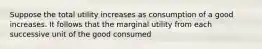 Suppose the total utility increases as consumption of a good increases. It follows that the marginal utility from each successive unit of the good consumed