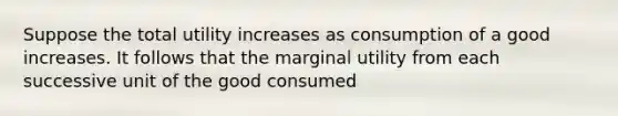 Suppose the total utility increases as consumption of a good increases. It follows that the marginal utility from each successive unit of the good consumed