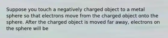 Suppose you touch a negatively charged object to a metal sphere so that electrons move from the charged object onto the sphere. After the charged object is moved far away, electrons on the sphere will be