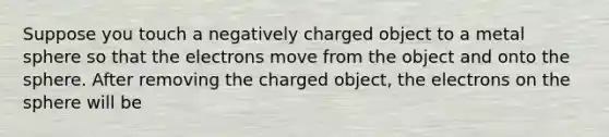 Suppose you touch a negatively charged object to a metal sphere so that the electrons move from the object and onto the sphere. After removing the charged object, the electrons on the sphere will be