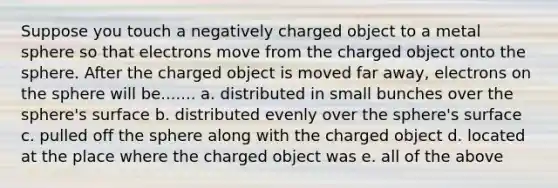 Suppose you touch a negatively charged object to a metal sphere so that electrons move from the charged object onto the sphere. After the charged object is moved far away, electrons on the sphere will be....... a. distributed in small bunches over the sphere's surface b. distributed evenly over the sphere's surface c. pulled off the sphere along with the charged object d. located at the place where the charged object was e. all of the above