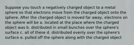 Suppose you touch a negatively charged object to a metal sphere so that electrons move from the charged object onto the sphere. After the charged object is moved far away, electrons on the sphere will be a. located at the place where the charged object was b. distributed in small bunches over the sphere's surface c. all of these d. distributed evenly over the sphere's surface e. pulled off the sphere along with the charged object