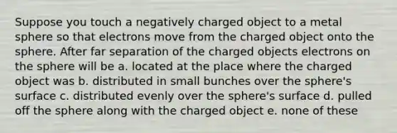 Suppose you touch a negatively charged object to a metal sphere so that electrons move from the charged object onto the sphere. After far separation of the charged objects electrons on the sphere will be a. located at the place where the charged object was b. distributed in small bunches over the sphere's surface c. distributed evenly over the sphere's surface d. pulled off the sphere along with the charged object e. none of these