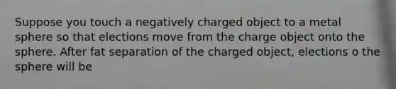 Suppose you touch a negatively charged object to a metal sphere so that elections move from the charge object onto the sphere. After fat separation of the charged object, elections o the sphere will be