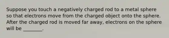 Suppose you touch a negatively charged rod to a metal sphere so that electrons move from the charged object onto the sphere. After the charged rod is moved far away, electrons on the sphere will be ________.