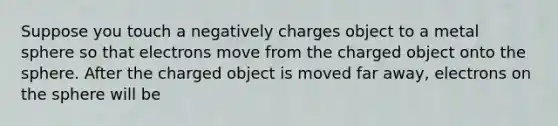 Suppose you touch a negatively charges object to a metal sphere so that electrons move from the charged object onto the sphere. After the charged object is moved far away, electrons on the sphere will be