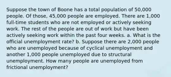 Suppose the town of Boone has a total population of 50,000 people. Of those, 45,000 people are employed. There are 1,000 full-time students who are not employed or actively seeking work. The rest of the people are out of work but have been actively seeking work within the past four weeks. a. What is the official unemployment rate? b. Suppose there are 2,000 people who are unemployed because of cyclical unemployment and another 1,000 people unemployed due to structural unemployment. How many people are unemployed from frictional unemployment?