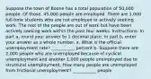 Suppose the town of Boone has a total population of 50,000 people. Of those, 45,000 people are employed. There are 1,000 full-time students who are not employed or actively seeking work. The rest of the people are out of work but have been actively seeking work within the past four weeks. Instructions: In part a, round your answer to 1 decimal place. In part b, enter your answer as a whole number. a. What is the official unemployment rate? ___________ percent b. Suppose there are 2,000 people who are unemployed because of cyclical unemployment and another 1,000 people unemployed due to structural unemployment. How many people are unemployed from frictional unemployment? ___________ people