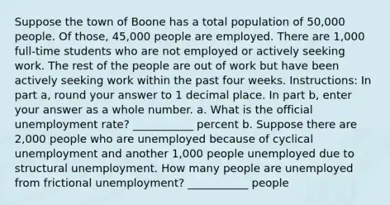 Suppose the town of Boone has a total population of 50,000 people. Of those, 45,000 people are employed. There are 1,000 full-time students who are not employed or actively seeking work. The rest of the people are out of work but have been actively seeking work within the past four weeks. Instructions: In part a, round your answer to 1 decimal place. In part b, enter your answer as a whole number. a. What is the official unemployment rate? ___________ percent b. Suppose there are 2,000 people who are unemployed because of cyclical unemployment and another 1,000 people unemployed due to structural unemployment. How many people are unemployed from frictional unemployment? ___________ people