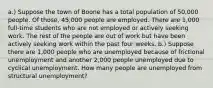 a.) Suppose the town of Boone has a total population of 50,000 people. Of those, 45,000 people are employed. There are 1,000 full-time students who are not employed or actively seeking work. The rest of the people are out of work but have been actively seeking work within the past four weeks. b.) Suppose there are 1,000 people who are unemployed because of frictional unemployment and another 2,000 people unemployed due to cyclical unemployment. How many people are unemployed from structural unemployment?