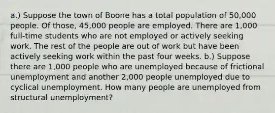 a.) Suppose the town of Boone has a total population of 50,000 people. Of those, 45,000 people are employed. There are 1,000 full-time students who are not employed or actively seeking work. The rest of the people are out of work but have been actively seeking work within the past four weeks. b.) Suppose there are 1,000 people who are unemployed because of frictional unemployment and another 2,000 people unemployed due to cyclical unemployment. How many people are unemployed from structural unemployment?