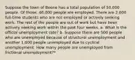 Suppose the town of Boone has a total population of 50,000 people. Of those, 46,000 people are employed. There are 2,000 full-time students who are not employed or actively seeking work. The rest of the people are out of work but have been actively seeking work within the past four weeks. a. What is the official unemployment rate? b. Suppose there are 500 people who are unemployed because of structural unemployment and another 1,000 people unemployed due to cyclical unemployment. How many people are unemployed from frictional unemployment?*