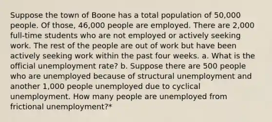 Suppose the town of Boone has a total population of 50,000 people. Of those, 46,000 people are employed. There are 2,000 full-time students who are not employed or actively seeking work. The rest of the people are out of work but have been actively seeking work within the past four weeks. a. What is the official unemployment rate? b. Suppose there are 500 people who are unemployed because of structural unemployment and another 1,000 people unemployed due to cyclical unemployment. How many people are unemployed from frictional unemployment?*