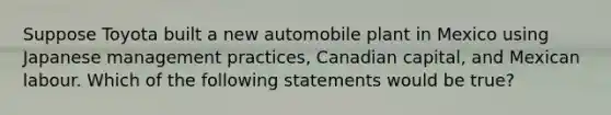 Suppose Toyota built a new automobile plant in Mexico using Japanese management practices, Canadian capital, and Mexican labour. Which of the following statements would be true?