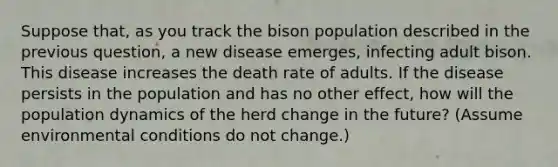 Suppose that, as you track the bison population described in the previous question, a new disease emerges, infecting adult bison. This disease increases the death rate of adults. If the disease persists in the population and has no other effect, how will the population dynamics of the herd change in the future? (Assume environmental conditions do not change.)