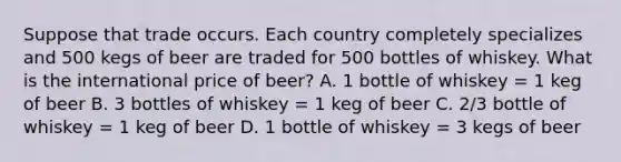 Suppose that trade occurs. Each country completely specializes and 500 kegs of beer are traded for 500 bottles of whiskey. What is the international price of beer? A. 1 bottle of whiskey = 1 keg of beer B. 3 bottles of whiskey = 1 keg of beer C. 2/3 bottle of whiskey = 1 keg of beer D. 1 bottle of whiskey = 3 kegs of beer