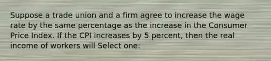 Suppose a trade union and a firm agree to increase the wage rate by the same percentage as the increase in the Consumer Price Index. If the CPI increases by 5 percent, then the real income of workers will Select one: