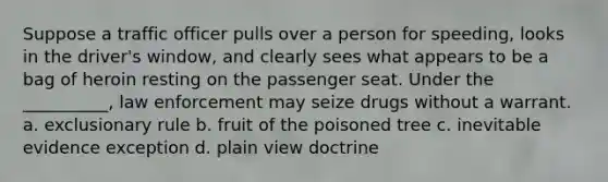 Suppose a traffic officer pulls over a person for speeding, looks in the driver's window, and clearly sees what appears to be a bag of heroin resting on the passenger seat. Under the __________, law enforcement may seize drugs without a warrant. a. exclusionary rule b. fruit of the poisoned tree c. inevitable evidence exception d. plain view doctrine