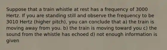 Suppose that a train whistle at rest has a frequency of 3000 Hertz. If you are standing still and observe the frequency to be 3010 Hertz (higher pitch), you can conclude that a) the train is moving away from you. b) the train is moving toward you c) the sound from the whistle has echoed d) not enough information is given